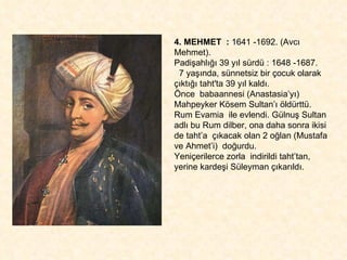4. MEHMET  :  1641 -1692. (Avcı Mehmet).  Padişahlığı 39 yıl sürdü : 1648 -1687. 7 yaşında, sünnetsiz bir çocuk olarak çıktığı taht'ta 39 yıl kaldı.  Önce  babaannesi (Anastasia’yı) Mahpeyker Kösem Sultan’ı öldürttü.  Rum Evamia  ile evlendi. Gülnuş Sultan adlı bu Rum dilber, ona daha sonra ikisi de taht’a  çıkacak olan 2 oğlan (Mustafa ve Ahmet’i)  doğurdu.  Yeniçerilerce zorla  indirildi taht’tan,  yerine kardeşi Süleyman çıkarıldı. 