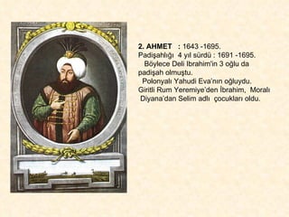2. AHMET  :  1643 -1695.  Padişahlığı  4 yıl sürdü : 1691 -1695. Böylece Deli Ibrahim'in 3 oğlu da padişah olmuştu.  Polonyalı Yahudi Eva’nın oğluydu.  Giritli Rum Yeremiye’den İbrahim,  Moralı  Diyana’dan Selim adlı  çocukları oldu. 