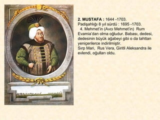 2. MUSTAFA :  1644 -1703.  Padişahlığı 8 yıl sürdü : 1695 -1703. 4. Mehmet’in (Avcı Mehmet’in)  Rum Evamia’dan olma oğludur. Babası, dedesi,  dedesinin büyük ağabeyi gibi o da tahttan yeniçerilerce indirilmiştir.  Sırp Mari,  Rus Vera, Giritli Aleksandra ile evlendi, oğulları oldu. 