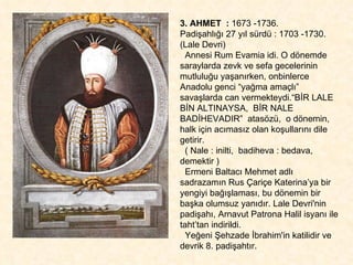 3. AHMET  :  1673 -1736.  Padişahlığı 27 yıl sürdü : 1703 -1730. (Lale Devri) Annesi Rum Evamia idi. O dönemde saraylarda zevk ve sefa gecelerinin  mutluluğu yaşanırken, onbinlerce Anadolu genci “yağma amaçlı”  savaşlarda can vermekteydi.“BİR LALE BİN ALTINAYSA,  BİR NALE BADİHEVADIR”  atasözü,  o dönemin, halk için acımasız olan koşullarını dile getirir.  ( Nale : inilti,  badiheva : bedava, demektir ) Ermeni Baltacı Mehmet adlı sadrazamın Rus Çariçe Katerina’ya bir yengiyi bağışlaması, bu dönemin bir başka olumsuz yanıdır. Lale Devri'nin padişahı, Arnavut Patrona Halil isyanı ile taht’tan indirildi. Yeğeni Şehzade İbrahim'in katilidir ve devrik 8. padişahtır.  
