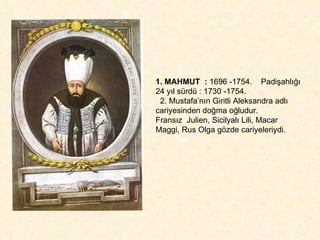 1. MAHMUT  :  1696 -1754.  Padişahlığı 24 yıl sürdü : 1730 -1754. 2. Mustafa’nın Giritli Aleksandra adlı cariyesinden doğma oğludur.  Fransız  Julien, Sicilyalı Lili, Macar Maggi, Rus Olga gözde cariyeleriydi. 