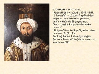 3. OSMAN  :  1689 -1757.  Padişahlığı 3 yıl sürdü  : 1754 -1757. 2. Mustafa’nın gözdesi Sırp Mari’den doğmuş,  bu ruh hastası şehzade, taht’a  çıktığında 56 yaşındaydı.  ”Kadın cinsine karşı derin bir korku duyardı”.  Sicilyalı Olivya ile Sırp Olga’dan  - her nasılsa -  2 oğlu oldu.  Taht, oğullarına  kalsın diye yeğeni Şehzade Mehmet’i boğdurdu ama o yıl kendisi de öldü. 