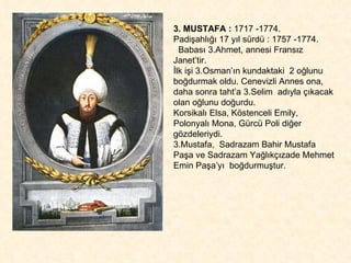3. MUSTAFA :  1717 -1774.  Padişahlığı 17 yıl sürdü : 1757 -1774. Babası 3.Ahmet, annesi Fransız Janet’tir.  İlk işi 3.Osman’ın kundaktaki  2 oğlunu boğdurmak oldu. Cenevizli Annes ona, daha sonra taht’a 3.Selim  adıyla çıkacak olan oğlunu doğurdu.  Korsikalı Elsa, Köstenceli Emily,  Polonyalı Mona, Gürcü Poli diğer gözdeleriydi.  3.Mustafa,  Sadrazam Bahir Mustafa Paşa ve Sadrazam Yağlıkçızade Mehmet Emin Paşa’yı  boğdurmuştur. 