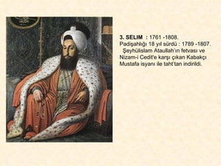 3. SELIM  :  1761 -1808.  Padişahlığı 18 yıl sürdü : 1789 -1807. Şeyhülislam Ataullah’ın fetvası ve Nizam-i Cedit'e karşı çıkan Kabakçı  Mustafa isyanı ile taht’tan indirildi. 