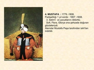 4. MUSTAFA  :  1779 -1808.  Padişahlığı 1 yıl sürdü : 1807 -1808. 3. Selim'i  ve çocuklarını öldürttü.  Sofi, Flora, Glorya ona şehzade doğuran  gözdeleriydi.  Alemdar Mustafa Paşa tarafından taht’tan indirildi. 