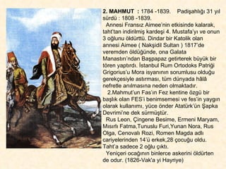 2. MAHMUT  :  1784 -1839.  Padişahlığı 31 yıl sürdü : 1808 -1839. Annesi Fransız Aimee’nin etkisinde kalarak,  taht’tan indirilmiş kardeşi 4. Mustafa’yı ve onun 3 oğlunu öldürttü. Dindar bir Katolik olan annesi Aimee ( Nakşidil Sultan ) 1817’de veremden öldüğünde, ona Galata Manastırı’ndan Başpapaz getirterek büyük bir tören yaptırdı. İstanbul Rum Ortodoks Patriği  Grigorius’u Mora isyanının sorumlusu olduğu gerekçesiyle astırması, tüm dünyada hâlâ nefretle anılmasına neden olmaktadır.  2.Mahmut’un Fas’ın Fez kentine özgü bir başlık olan FES’i benimsemesi ve fes’in yaygın olarak kullanımı, yüce önder Atatürk’ün Şapka Devrimi’ne dek sürmüştür.  Rus Leon, Çingene Besime, Ermeni Maryam, Mısırlı Fatma,Tunuslu Furi,Yunan Nora, Rus Olga, Cenovalı Rozi, Romen Magda adlı cariyelerinden 14’ü erkek,28 çocuğu oldu.  Taht’a sadece 2 oğlu çıktı.  Yeniçeri ocağının binlerce askerini öldürten de odur. (1826-Vak'a yi Hayriye) 
