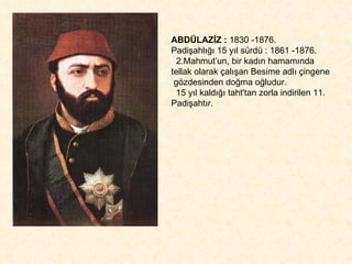 ABDÜLAZİZ :  1830 -1876.  Padişahlığı 15 yıl sürdü : 1861 -1876. 2.Mahmut’un, bir kadın hamamında tellak olarak çalışan Besime adlı çingene  gözdesinden doğma oğludur.  15 yıl kaldığı taht'tan zorla indirilen 11. Padişahtır. 