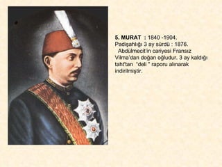 5. MURAT  :  1840 -1904.  Padişahlığı 3 ay sürdü : 1876. Abdülmecit’in cariyesi Fransız Vilma’dan doğan oğludur. 3 ay kaldığı taht'tan  “deli " raporu alınarak indirilmiştir.  