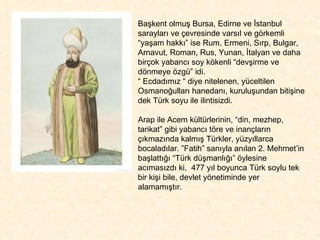 Başkent olmuş Bursa, Edirne ve İstanbul sarayları ve çevresinde varsıl ve görkemli  “yaşam hakkı” ise Rum, Ermeni, Sırp, Bulgar, Arnavut, Roman, Rus, Yunan, İtalyan ve daha birçok yabancı soy kökenli “devşirme ve dönmeye özgü” idi.  “  Ecdadımız “ diye nitelenen, yüceltilen Osmanoğulları hanedanı, kuruluşundan bitişine dek Türk soyu ile ilintisizdi.  Arap ile Acem kültürlerinin, “din, mezhep, tarikat” gibi yabancı töre ve inançların çıkmazında kalmış Türkler, yüzyıllarca bocaladılar. ”Fatih” sanıyla anılan 2. Mehmet’in başlattığı “Türk düşmanlığı” öylesine acımasızdı ki,  477 yıl boyunca Türk soylu tek bir kişi bile, devlet yönetiminde yer alamamıştır.  