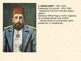 2. ABDÜLHAMİT :  1842 -1918.  Padişahlığı 33 yıl sürdü : 1876 -1909. Abdülmecit’in Ermeni Virjin’den doğma oğludur.  Sadrazam Mithat Paşa’yı Taif’te  boğdurdu.  33 yıl kaldığı taht'tan zorla indirildi.  “ Hareket Ordusu”nun bastırdığı "gerici ayaklanma" yı o başlatmıştı. 