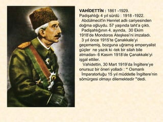 VAHİDETTİN :  1861 -1929.  Padişahlığı 4 yıl sürdü : 1918 -1922. Abdülmecit'in Henriet adlı cariyesinden doğma oğluydu. 57 yaşında taht’a çıktı.  Padişahlığının 4. ayında,  30 Ekim 1918’de Mondoros Ateşkesi’ni imzaladı.  3 yıl önce 1915’te Çanakkale’yi geçememiş, bozguna uğramış emperyalist güçler  ne yazık ki -tek bir silah bile atmadan- 6 Kasım 1918’de Çanakkale’yi işgal ettiler.  Vahidettin, 30 Mart 1919’da İngiltere’ye onursuz bir öneri yolladı :  “  Osmanlı  İmparatorluğu 15 yıl müddetle İngiltere’nin sömürgesi olmayı dilemektedir  ” dedi. 