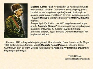 Mustafa Kemal Paşa   “ Padişahlık ve halifelik orununda (makamında) bulunan  Vahidettin, soysuzlaşmış, yalnız kendini ve taht’ını güvenceye bağlamak düşü peşinde, alçakça yollar araştırmaktadır ”  diyerek,  Anadolu’ya geçti. Kuvayı Milliye ’ci yiğitlerle buluştu ve  KUTSAL İSYAN ’ı başlattı.  Son padişah Vahidettin, her türlü engellemesine karşın onurlu  Anadolu Direnişi’ nin emperyalizme karşı başarıya ulaştığını anlayınca, 17 Kasım 1922’de bir İngiliz  zırhlısına binerek,  işgal altındaki Osmanlı Hanedanı’nın başkentini terk etti.  15 Mayıs 1926’da İtalya’da hayata gözlerini kapatmadan önce, hakkında  24 Mayıs 1920 tarihinde idam fermanı verdiği  Mustafa Kemal Paşa ’nın, yönetim  biçimi Cumhuriyet olan bir  Türk Devleti  kurduğunu ve  Anadolu Aydınlanma  Devrimi ’ni başlattığını görmüştü.   Tarık KONAL tarikkonal@hotmail.com  