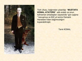Türk Ulusu, bağrından çıkardığı  “ MUSTAFA KEMAL ATATÜRK ”  adlı evladı ve onun kahraman arkadaşları sayesinde “gün ışığına “ kavuşmuş ve 622 yıl sonra Osmanlı Hanedanı’ndan bağımsızlığını koparabilmiştir. Tarık KONAL 