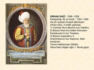 ORHAN GAZİ :  1288 -1359.  Padişahlığı 36 yıl sürdü : 1324 -1360 Hiç bir siyasal cinayeti işlemeyen Orhan Gazi, 3 evlilik yapmıştı. 1) Yarhisar Rum Beyinin kızı Halofira, 2) Bizans Kara Kuvvetleri Komutanı Kantakuzen’in kızı Teodora, 3) Bizans İmparatoru 3. Andronikos'un kızı Asporce, öteki karılarıdır. Yerine Halofira'dan (Nilüfer Hatun'dan) doğan oğlu 1. Murat geçti. 