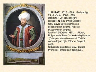 1. MURAT :  1325 -1389.  Padişahlığı 29 yıl sürdü : 1360 -1389 OĞLUNU  VE  KARDEŞİNİ  ÖLDÜREN  İLK  PADİŞAHTIR. Oğlu Savcı Bey ile kardeşleri (Teodora'dan doğma) Halil ve (Asporce'den doğma)  ibrahim'i öldürttü (1385).  1. Murat, Bulgar Kralı Simon'un kızkardeşi Marya  (Gülçiçekhatun) ile evlendi. Taht'a, ondan doğan oğlu Yıldırım Beyazıt geçti. Öldürdüğü oğlu Savcı Bey,  Bulgar Prensesi Tamara'dan doğmaydı. 