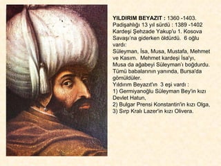 YILDIRIM BEYAZIT :  1360 -1403.  Padişahlığı 13 yıl sürdü : 1389 -1402 Kardeşi Şehzade Yakup'u 1. Kosova Savaşı’na giderken öldürdü.  6 oğlu vardı:  Süleyman, İsa, Musa, Mustafa, Mehmet ve Kasım.  Mehmet kardeşi İsa'yı,  Musa da ağabeyi Süleyman’ı boğdurdu. Tümü babalarının yanında, Bursa'da gömüldüler. Yıldırım Beyazıt'ın  3 eşi vardı : 1) Germiyanoğlu Süleyman Bey'in kızı Devlet Hatun, 2) Bulgar Prensi Konstantin'in kızı Olga, 3) Sırp Kralı Lazer'in kızı Olivera. 
