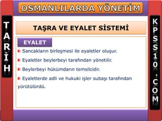 TAŞRA VE EYALET SİSTEMİ

  EYALET
 Sancakların birleşmesi ile eyaletler oluşur.

 Eyaletler beylerbeyi tarafından yönetilir.

 Beylerbeyi hükümdarın temsilcidir.

 Eyaletlerde adli ve hukuki işler subaşı tarafından
yürütülürdü.
 