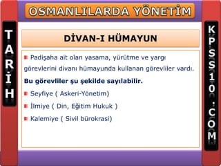 DİVAN-I HÜMAYUN

  Padişaha ait olan yasama, yürütme ve yargı
görevlerini divanı hümayunda kullanan görevliler vardı.

Bu görevliler şu şekilde sayılabilir.

  Seyfiye ( Askeri-Yönetim)

  İlmiye ( Din, Eğitim Hukuk )

  Kalemiye ( Sivil bürokrasi)
 