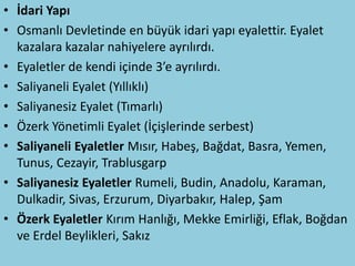 • İdari Yapı
• Osmanlı Devletinde en büyük idari yapı eyalettir. Eyalet
  kazalara kazalar nahiyelere ayrılırdı.
• Eyaletler de kendi içinde 3’e ayrılırdı.
• Saliyaneli Eyalet (Yıllıklı)
• Saliyanesiz Eyalet (Tımarlı)
• Özerk Yönetimli Eyalet (İçişlerinde serbest)
• Saliyaneli Eyaletler Mısır, Habeş, Bağdat, Basra, Yemen,
  Tunus, Cezayir, Trablusgarp
• Saliyanesiz Eyaletler Rumeli, Budin, Anadolu, Karaman,
  Dulkadir, Sivas, Erzurum, Diyarbakır, Halep, Şam
• Özerk Eyaletler Kırım Hanlığı, Mekke Emirliği, Eflak, Boğdan
  ve Erdel Beylikleri, Sakız
 