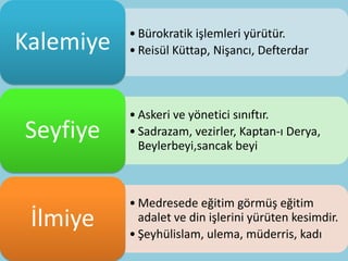 • Bürokratik işlemleri yürütür.
Kalemiye   • Reisül Küttap, Nişancı, Defterdar



           • Askeri ve yönetici sınıftır.
Seyfiye    • Sadrazam, vezirler, Kaptan-ı Derya,
             Beylerbeyi,sancak beyi



           • Medresede eğitim görmüş eğitim
 İlmiye      adalet ve din işlerini yürüten kesimdir.
           • Şeyhülislam, ulema, müderris, kadı
 