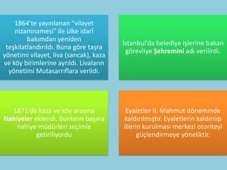 1864'te yayınlanan "vilayet
    nizamnamesi" ile ülke idarî
         bakımdan yeniden
                                        İstanbul’da belediye işlerine bakan
 teşkilatlandırıldı. Buna göre taşra
                                         görevliye Şehremini adı verilirdi.
yönetimi vilayet, liva (sancak), kaza
ve köy birimlerine ayrıldı. Livaların
  yönetimi Mutasarrıflara verildi.




  1871'de kaza ve köy arasına            Eyaletler II. Mahmut döneminde
Nahiyeler eklendi. Bunların başına      kaldırılmıştır. Eyaletlerin kaldırılıp
    nahiye müdürleri seçimle            illerin kurulması merkezi otoriteyi
           getiriliyordu                      güçlendirmeye yöneliktir.
 