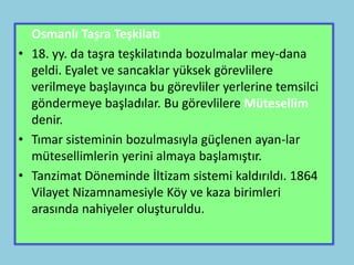 Osmanlı Taşra Teşkilatı
• 18. yy. da taşra teşkilatında bozulmalar mey-dana
  geldi. Eyalet ve sancaklar yüksek görevlilere
  verilmeye başlayınca bu görevliler yerlerine temsilci
  göndermeye başladılar. Bu görevlilere Mütesellim
  denir.
• Tımar sisteminin bozulmasıyla güçlenen ayan-lar
  mütesellimlerin yerini almaya başlamıştır.
• Tanzimat Döneminde İltizam sistemi kaldırıldı. 1864
  Vilayet Nizamnamesiyle Köy ve kaza birimleri
  arasında nahiyeler oluşturuldu.
 