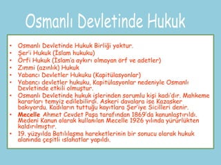 • Osmanlı Devletinde Hukuk Birliği yoktur.
• Şer’i Hukuk (İslam hukuku)
• Örfi Hukuk (İslam’a aykırı olmayan örf ve adetler)
• Zımmi (azınlık) Hukuk
• Yabancı Devletler Hukuku (Kapitülasyonlar)
• Yabancı devletler hukuku, Kapitülasyonlar nedeniyle Osmanlı
  Devletinde etkili olmuştur.
• Osmanlı Devletinde hukuk işlerinden sorumlu kişi kadı’dır. Mahkeme
  kararları temyiz edilebilirdi. Askeri davalara ise Kazasker
  bakıyordu. Kadıların tuttuğu kayıtlara Şer’iye Sicilleri denir.
• Mecelle Ahmet Cevdet Paşa tarafından 1869’da kanunlaştırıldı.
  Medeni Kanun olarak kullanılan Mecelle 1926 yılında yürürlükten
  kaldırılmıştır.
• 19. yüzyılda Batılılaşma hareketlerinin bir sonucu olarak hukuk
  alanında çeşitli ıslahatlar yapıldı.
 