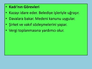 •   Kadı’nın Görevleri
•   Kazayı idare eder. Belediye işleriyle uğraşır.
•   Davalara bakar. Medeni kanunu uygular.
•   Şirket ve vakıf sözleşmelerini yapar.
•   Vergi toplanmasına yardımcı olur.
 