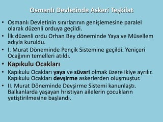Osmanlı Devletinde Askeri Teşkilat
• Osmanlı Devletinin sınırlarının genişlemesine paralel
  olarak düzenli orduya geçildi.
• İlk düzenli ordu Orhan Bey döneminde Yaya ve Müsellem
  adıyla kuruldu.
• I. Murat Döneminde Pençik Sistemine geçildi. Yeniçeri
  Ocağının temelleri atıldı.
• Kapıkulu Ocakları
• Kapıkulu Ocakları yaya ve süvari olmak üzere ikiye ayrılır.
  Kapıkulu Ocakları devşirme askerlerden oluşmuştur.
• II. Murat Döneminde Devşirme Sistemi kanunlaştı.
  Balkanlarda yaşayan hrıstiyan ailelerin çocukların
  yetiştirilmesine başlandı.
 
