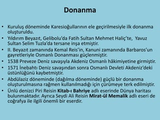 Donanma
• Kuruluş döneminde Karesioğullarının ele geçirilmesiyle ilk donanma
  oluşturuldu.
• Yıldırım Beyazıt, Gelibolu’da Fatih Sultan Mehmet Haliç’te, Yavuz
  Sultan Selim Tuzla’da tersane inşa etmiştir.
• II. Beyazıt zamanında Kemal Reis’in, Kanuni zamanında Barbaros’un
  gayretleriyle Osmanlı Donanması güçlenmiştir.
• 1538 Preveze Deniz savaşıyla Akdeniz Osmanlı hâkimiyetine girmiştir.
• 1571 İnebahtı Deniz savaşından sonra Osmanlı Devleti Akdeniz’deki
  üstünlüğünü kaybetmiştir.
• Abdülaziz döneminde (dağılma döneminde) güçlü bir donanma
  oluşturulmasına rağmen kullanılmadığı için çürümeye terk edilmiştir.
• Ünlü denizci Piri Reisin Kitab-ı Bahriye adlı eserinde Dünya haritası
  bulunmaktadır. Ayrıca Seydi Ali Reisin Mirat-ül Memalik adlı eseri de
  coğrafya ile ilgili önemli bir eserdir.
 