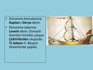 • Donanma komutanına
  Kaptan-ı Derya denir.
• Donanma askerine
  Levent denir. Osmanlı
  Gemileri kürekle çalışan
  Çektirilerden oluşurdu.
  İlk kalyon II. Beyazıt
  Döneminde yapıldı.
 