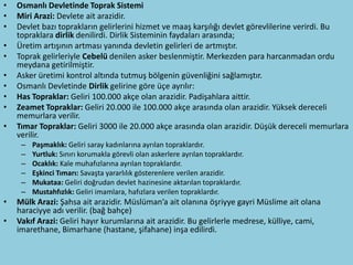 •   Osmanlı Devletinde Toprak Sistemi
•   Miri Arazi: Devlete ait arazidir.
•   Devlet bazı toprakların gelirlerini hizmet ve maaş karşılığı devlet görevlilerine verirdi. Bu
    topraklara dirlik denilirdi. Dirlik Sisteminin faydaları arasında;
•   Üretim artışının artması yanında devletin gelirleri de artmıştır.
•   Toprak gelirleriyle Cebelü denilen asker beslenmiştir. Merkezden para harcanmadan ordu
    meydana getirilmiştir.
•   Asker üretimi kontrol altında tutmuş bölgenin güvenliğini sağlamıştır.
•   Osmanlı Devletinde Dirlik gelirine göre üçe ayrılır:
•   Has Topraklar: Geliri 100.000 akçe olan arazidir. Padişahlara aittir.
•   Zeamet Topraklar: Geliri 20.000 ile 100.000 akçe arasında olan arazidir. Yüksek dereceli
    memurlara verilir.
•   Tımar Topraklar: Geliri 3000 ile 20.000 akçe arasında olan arazidir. Düşük dereceli memurlara
    verilir.
     –   Paşmaklık: Geliri saray kadınlarına ayrılan topraklardır.
     –   Yurtluk: Sınırı korumakla görevli olan askerlere ayrılan topraklardır.
     –   Ocaklık: Kale muhafızlarına ayrılan topraklardır.
     –   Eşkinci Tımarı: Savaşta yararlılık gösterenlere verilen arazidir.
     –   Mukataa: Geliri doğrudan devlet hazinesine aktarılan topraklardır.
     –   Mustahfızlık: Geliri imamlara, hafızlara verilen topraklardır.
•   Mülk Arazi: Şahsa ait arazidir. Müslüman’a ait olanına öşriyye gayri Müslime ait olana
    haraciyye adı verilir. (bağ bahçe)
•   Vakıf Arazi: Geliri hayır kurumlarına ait arazidir. Bu gelirlerle medrese, külliye, cami,
    imarethane, Bimarhane (hastane, şifahane) inşa edilirdi.
 