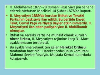 • II. Abdülhamit 1877–78 Osmanlı-Rus Savaşını bahane
  ederek Mebusan Meclisini 14 Şubat 1878’de kapattı.
• II. Meşrutiyet 1889’da kurulan İttihat ve Terakki
  Partisinin baskısıyla ilan edildi. Bu partide Enver,
  Talat, Cemal Paşa ve Niyazi Beyler etkin isimlerdir. II.
  Meşrutiyeti ilan eden padişah yine II. Abdülhamit
  olmuştur.
• İttihat ve Terakki Partisine muhalif olarak kurulan
  Ahrar Fırkası, II. Meşrutiyet rejimine karşı 31 Mart
  ayaklanmasını tertip etti.
• Bu ayaklanma Selanik’ten gelen Hareket Ordusu
  tarafından bastırıldı. Hareket ordusunun komutanı
  Mahmut Şevket Paşa’ydı. Mustafa Kemal bu orduda
  kolağasıydı.
 