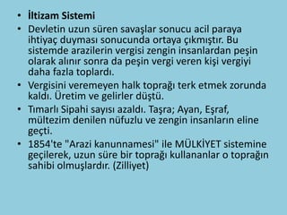 • İltizam Sistemi
• Devletin uzun süren savaşlar sonucu acil paraya
  ihtiyaç duyması sonucunda ortaya çıkmıştır. Bu
  sistemde arazilerin vergisi zengin insanlardan peşin
  olarak alınır sonra da peşin vergi veren kişi vergiyi
  daha fazla toplardı.
• Vergisini veremeyen halk toprağı terk etmek zorunda
  kaldı. Üretim ve gelirler düştü.
• Tımarlı Sipahi sayısı azaldı. Taşra; Ayan, Eşraf,
  mültezim denilen nüfuzlu ve zengin insanların eline
  geçti.
• 1854'te "Arazi kanunnamesi" ile MÜLKİYET sistemine
  geçilerek, uzun süre bir toprağı kullananlar o toprağın
  sahibi olmuşlardır. (Zilliyet)
 