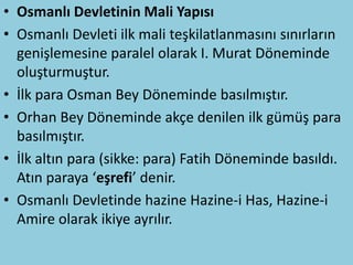 • Osmanlı Devletinin Mali Yapısı
• Osmanlı Devleti ilk mali teşkilatlanmasını sınırların
  genişlemesine paralel olarak I. Murat Döneminde
  oluşturmuştur.
• İlk para Osman Bey Döneminde basılmıştır.
• Orhan Bey Döneminde akçe denilen ilk gümüş para
  basılmıştır.
• İlk altın para (sikke: para) Fatih Döneminde basıldı.
  Atın paraya ‘eşrefi’ denir.
• Osmanlı Devletinde hazine Hazine-i Has, Hazine-i
  Amire olarak ikiye ayrılır.
 