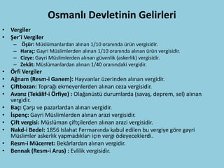 Osmanlı Devletinin Gelirleri
• Vergiler
• Şer’i Vergiler
     –   Öşür: Müslümanlardan alınan 1/10 oranında ürün vergisidir.
     –   Haraç: Gayri Müslimlerden alınan 1/10 oranında alınan ürün vergisidir.
     –   Cizye: Gayri Müslimlerden alınan güvenlik (askerlik) vergisidir.
     –   Zekât: Müslümanlardan alınan 1/40 oranındaki vergidir.
•   Örfi Vergiler
•   Ağnam (Resm-i Ganem): Hayvanlar üzerinden alınan vergidir.
•   Çiftbozan: Toprağı ekmeyenlerden alınan ceza vergisidir.
•   Avarız (Tekâlif-i Örfiye) : Olağanüstü durumlarda (savaş, deprem, sel) alınan
    vergidir.
•   Baç: Çarşı ve pazarlardan alınan vergidir.
•   İspenç: Gayri Müslimlerden alınan arazi vergisidir.
•   Çift vergisi: Müslüman çiftçilerden alınan arazi vergisidir.
•   Nakd-i Bedel: 1856 Islahat Fermanında kabul edilen bu vergiye göre gayri
    Müslimler askerlik yapmadıkları için vergi ödeyeceklerdi.
•   Resm-i Mücerret: Bekârlardan alınan vergidir.
•   Bennak (Resm-i Arus) : Evlilik vergisidir.
 