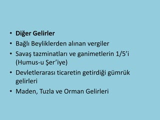 • Diğer Gelirler
• Bağlı Beyliklerden alınan vergiler
• Savaş tazminatları ve ganimetlerin 1/5’i
  (Humus-u Şer’iye)
• Devletlerarası ticaretin getirdiği gümrük
  gelirleri
• Maden, Tuzla ve Orman Gelirleri
 