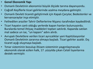 •   Genel Ekonomik Yapı
•   Osmanlı Devletinin ekonomisi büyük ölçüde tarıma dayanıyordu.
•   Coğrafi Keşiflerle ticari gelirlerinde azalma meydana gelmiştir.
•   Osmanlı Devleti ticareti geliştirmek için Kapalı Çarşılar, Bedestenler ve
    kervansaraylar inşa etmiştir.
•   Fethedilen araziler Tahrir Defterlerine Nişancı tarafından kaydedilirdi.
•   Ticari hayatın canlı olduğu yerlerde kapan hanları bulunuyordu.
    Buralarda temel ihtiyaç maddeleri toptan satılırdı. Kapanda satılan
    mal sadece un ise, ''un kapanı" adını alırdı.
•   Avrupalı Devletlere verilen ticari ayrıcalıklar yani Kapitülasyonlar
    Osmanlı Devletinin zararına olmaya başladı. Ticari gelirler azaldı. Dış
    ticaret açığı oluşmaya başladı.
•   Tımar sisteminin bozulup iltizam sisteminin yaygınlaşmasıyla
    ekonomik olarak ezilen halk, 17. yüzyılda çıkan Celali İsyanlarına
    destek vermiştir.
 