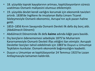 • 18. yüzyılda toprak kayıplarının artması, kapitülasyonların süresiz
  uzatılması Osmanlı maliyesini olumsuz etkilemiştir.
• 19. yüzyılda devlet kendi varlığını korumak için ekonomik tavizleri
  artırdı. 1838’de İngiltere ile imzalanan Balta Limanı Ticaret
  Sözleşmesiyle Osmanlı ekonomisi, Avrupa’nın açık pazarı haline
  geldi.
• 1853–1856 Kırım Savaşında Osmanlı Devleti ilk defa dış borç aldı.
  (Abdülmecit Dönemi)
• Abdülmecit Döneminde ilk defa kaime adında kâğıt para basıldı.
• Dış borçların ödenememesi sebebiyle 1875’te Muharrem
  Kararnamesiyle Osmanlı Devleti iflas ettiğini ilan etmiştir. Avrupalı
  Devletler borçları tahsil edebilmek için 1883’te Duyun-u Umumiye
  Teşkilatını kurdular. Osmanlı ekonomik bağımsızlığını kaybetti.
• Duyun-u Umumiye ve kapitülasyonlar 24 Temmuz 1923’te Lozan
  Antlaşmasıyla tamamen kaldırıldı.
 
