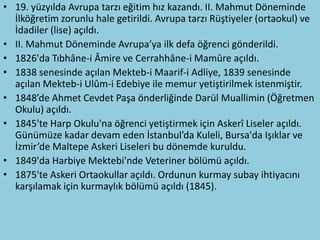 • 19. yüzyılda Avrupa tarzı eğitim hız kazandı. II. Mahmut Döneminde
  İlköğretim zorunlu hale getirildi. Avrupa tarzı Rüştiyeler (ortaokul) ve
  İdadiler (lise) açıldı.
• II. Mahmut Döneminde Avrupa’ya ilk defa öğrenci gönderildi.
• 1826'da Tıbhâne-i Âmire ve Cerrahhâne-i Mamûre açıldı.
• 1838 senesinde açılan Mekteb-i Maarif-i Adliye, 1839 senesinde
  açılan Mekteb-i Ulûm-i Edebiye ile memur yetiştirilmek istenmiştir.
• 1848’de Ahmet Cevdet Paşa önderliğinde Darül Muallimin (Öğretmen
  Okulu) açıldı.
• 1845'te Harp Okulu'na öğrenci yetiştirmek için Askerî Liseler açıldı.
  Günümüze kadar devam eden İstanbul’da Kuleli, Bursa'da Işıklar ve
  İzmir’de Maltepe Askeri Liseleri bu dönemde kuruldu.
• 1849'da Harbiye Mektebi'nde Veteriner bölümü açıldı.
• 1875'te Askeri Ortaokullar açıldı. Ordunun kurmay subay ihtiyacını
  karşılamak için kurmaylık bölümü açıldı (1845).
 