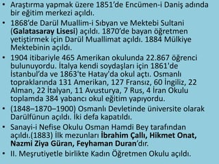 • Araştırma yapmak üzere 1851’de Encümen-i Daniş adında
  bir eğitim merkezi açıldı.
• 1868’de Darül Muallim-i Sıbyan ve Mektebi Sultani
  (Galatasaray Lisesi) açıldı. 1870’de bayan öğretmen
  yetiştirmek için Darül Muallimat açıldı. 1884 Mülkiye
  Mektebinin açıldı.
• 1904 itibariyle 465 Amerikan okulunda 22.867 öğrenci
  bulunuyordu. İtalya kendi soydaşları için 1861'de
  İstanbul’da ve 1863'te Hatay'da okul açtı. Osmanlı
  topraklarında 131 Amerikan, 127 Fransız, 60 İngiliz, 22
  Alman, 22 İtalyan, 11 Avusturya, 7 Rus, 4 İran Okulu
  toplamda 384 yabancı okul eğitim yapıyordu.
• (1848–1870–1900) Osmanlı Devletinde üniversite olarak
  Darülfünun açıldı. İki defa kapatıldı.
• Sanayi-i Nefise Okulu Osman Hamdi Bey tarafından
  açıldı.(1883) İlk mezunları İbrahim Çallı, Hikmet Onat,
  Nazmi Ziya Güran, Feyhaman Duran’dır.
• II. Meşrutiyetle birlikte Kadın Öğretmen Okulu açıldı.
 