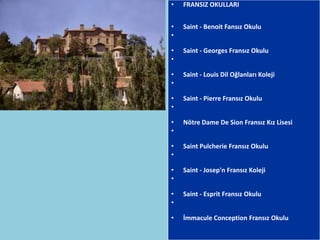 •   FRANSIZ OKULLARI


•   Saint - Benoit Fansız Okulu
•

•   Saint - Georges Fransız Okulu
•

•   Saint - Louis Dil Oğlanları Koleji
•

•   Saint - Pierre Fransız Okulu
•

•   Nötre Dame De Sion Fransız Kız Lisesi
•

•   Saint Pulcherie Fransız Okulu
•

•   Saint - Josep'n Fransız Koleji
•

•   Saint - Esprit Fransız Okulu
•

•   İmmacule Conception Fransız Okulu
 