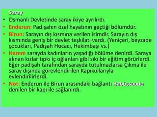 Saray
•   Osmanlı Devletinde saray ikiye ayrılırdı.
•   Enderun: Padişahın özel hayatının geçtiği bölümdür.
•   Birun: Sarayın dış kısmına verilen isimdir. Sarayın dış
    kısmında geniş bir devlet teşkilatı vardı. (Yeniçeri, beyzade
    çocukları, Padişah Hocacı, Hekimbaşı vs.)
•   Harem sarayda kadınların yaşadığı bölüme denirdi. Saraya
    alınan kızlar tıpkı iç oğlanları gibi sıkı bir eğitim görürlerdi.
    Eğer padişah tarafından sarayda tutulmazlarsa Çıkma ile
    saray dışında görevlendirilen Kapıkullarıyla
    evlendirilirlerdi.
•   Not: Enderun ile Birun arasındaki bağlantı Babüssaade
    denilen bir kapı ile sağlanırdı.
 
