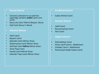 •   Kuruluş Dönemi                           •   Duraklama Dönemi

•   Osmanlı sultanlarının ve eşlerinin       •   Sultan Ahmet Camii
    yaptırdığı camilere selâtin camii ismi
    verilir.                                 •   Gerileme Dönemi
•   Bursa Ulu Cami Yıldırım Beyazıt- Bursa
•   Yeşil Cami Bursa II. Murat               •   Laleli Camii
                                             •   Nuruosmaniye Camii
•   Yükselme Dönemi                          •   Yeni Camii
•   Fatih Camii                              •   Dağılma Dönemi
•   Beyazıt Camii
•   Şehzade Camii-Mimar Sinan                •   Dolmabahçe Camii
•   Süleymaniye Camii-Mimar Sinan            •   Hırka-i Şerif Camii I. Abdülmecit
•   Selimiye Camii-Edirne Mimar Sinan        •   Ortaköy Camii I. Abdülmecit
•   Sinan Paşa Camii                         •   Pertevniyal Valide Sultan Camii
•   Haseki camii-Mimar Sinan
•   İskender Paşa Camii-Mimar Sinan
 
