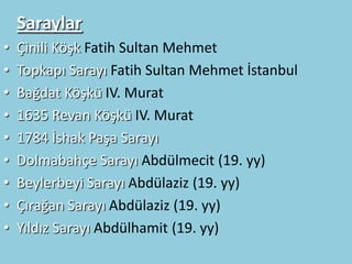 Saraylar
•   Çinili Köşk Fatih Sultan Mehmet
•   Topkapı Sarayı Fatih Sultan Mehmet İstanbul
•   Bağdat Köşkü IV. Murat
•   1635 Revan Köşkü IV. Murat
•   1784 İshak Paşa Sarayı
•   Dolmabahçe Sarayı Abdülmecit (19. yy)
•   Beylerbeyi Sarayı Abdülaziz (19. yy)
•   Çırağan Sarayı Abdülaziz (19. yy)
•   Yıldız Sarayı Abdülhamit (19. yy)
 