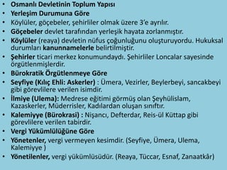 •   Osmanlı Devletinin Toplum Yapısı
•   Yerleşim Durumuna Göre
•   Köylüler, göçebeler, şehirliler olmak üzere 3’e ayrılır.
•   Göçebeler devlet tarafından yerleşik hayata zorlanmıştır.
•   Köylüler (reaya) devletin nüfus çoğunluğunu oluşturuyordu. Hukuksal
    durumları kanunnamelerle belirtilmiştir.
•   Şehirler ticari merkez konumundaydı. Şehirliler Loncalar sayesinde
    örgütlenmişlerdir.
•   Bürokratik Örgütlenmeye Göre
•   Seyfiye (Kılıç Ehli: Askerler) : Ümera, Vezirler, Beylerbeyi, sancakbeyi
    gibi görevlilere verilen isimdir.
•   İlmiye (Ulema): Medrese eğitimi görmüş olan Şeyhülislam,
    Kazaskerler, Müderrisler, Kadılardan oluşan sınıftır.
•   Kalemiyye (Bürokrasi) : Nişancı, Defterdar, Reis-ül Küttap gibi
    görevlilere verilen tabirdir.
•   Vergi Yükümlülüğüne Göre
•   Yönetenler, vergi vermeyen kesimdir. (Seyfiye, Ümera, Ulema,
    Kalemiyye )
•   Yönetilenler, vergi yükümlüsüdür. (Reaya, Tüccar, Esnaf, Zanaatkâr)
 