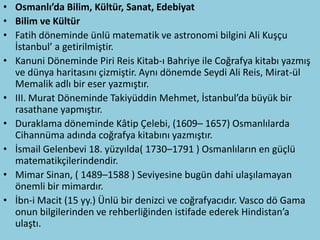 • Osmanlı’da Bilim, Kültür, Sanat, Edebiyat
• Bilim ve Kültür
• Fatih döneminde ünlü matematik ve astronomi bilgini Ali Kuşçu
  İstanbul’ a getirilmiştir.
• Kanuni Döneminde Piri Reis Kitab-ı Bahriye ile Coğrafya kitabı yazmış
  ve dünya haritasını çizmiştir. Aynı dönemde Seydi Ali Reis, Mirat-ül
  Memalik adlı bir eser yazmıştır.
• III. Murat Döneminde Takiyüddin Mehmet, İstanbul’da büyük bir
  rasathane yapmıştır.
• Duraklama döneminde Kâtip Çelebi, (1609– 1657) Osmanlılarda
  Cihannüma adında coğrafya kitabını yazmıştır.
• İsmail Gelenbevi 18. yüzyılda( 1730–1791 ) Osmanlıların en güçlü
  matematikçilerindendir.
• Mimar Sinan, ( 1489–1588 ) Seviyesine bugün dahi ulaşılamayan
  önemli bir mimardır.
• İbn-i Macit (15 yy.) Ünlü bir denizci ve coğrafyacıdır. Vasco dö Gama
  onun bilgilerinden ve rehberliğinden istifade ederek Hindistan’a
  ulaştı.
 
