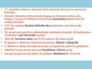 • 17. yüzyıldan itibaren Osmanlı bilim alanında Avrupa’nın gerisinde
  kalmıştır.
• Osmanlı Yükselme Döneminde Arapça ve Farsçanın etkisi arttı.
  Arapça, Farsça ve Türkçenin karışımıyla Osmanlıca denilen bir dil
  ortaya çıkmıştır.
• 1727 ilk matbaa İbrahim Müteferrika tarafından Lale Devrinde
  getirildi.
• 18. yüzyıl yani gerileme döneminde batılılaşma başladı. İlk batılılaşma
  hareketleri Lale Devrinde başladı.
• 1821’de Tercüme odası adı ile ilk yabancı dil okulu açıldı.
• İlk gazete II. Mahmut Döneminde basılan Takvim-i Vakayi’dir.
• II. Mahmut ülkeyi tanımak amacıyla yurt gezisine çıkan ilk padişahtır.
• 1868’de Fransa örnek alınarak Rasathane-i Amire açıldı.
• Avrupa’ya gezi amaçlı giden ilk padişah Abdülaziz’dir. (Fransa)
 