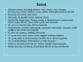 Sanat
• Osmanlı Devleti, fethettiği ülkeleri, cami, mescit, han, hamam,
  kervansaray, imaret, hastane, saray, çeşme, köprü gibi eserlerle donattı.
• Bursa’da, Ulu Camii, Yeşil Camii
• Edirne’de, Üç Şerefeli Camii, Selimiye Camii,
• İstanbul’da Kapalı Çarşı, Topkapı Sarayı, II. Bayezid Camii, Süleymaniye
  Camii, Sultan Ahmet Camii, Fatih Camii, Yeni Camii’dir.
• 16. yy’ın en önemli ustası Mimar Sinan’dır.
• Osmanlılarda, çinicilik, tahta işçiliği, oymacılık, kakmacılık, minyatür, sedef
  işçiliği ve hat sanatı çok yaygındı.
• En ünlü hat sanatçısı, Nakkaş Osman’dır.
• 17. yy.’da Yeni Camii, Sultan Camii, Bağdat ve Revan köşkleri,
• 18. yy.’da Lâleli ve Nuriosmaniye Camileri ile III. Ahmet Çeşmesi,
• 19. yy.’da Beylerbeyi, Dolmabahçe ve Yıdız Sarayları,
• Ordunun moralini artırmak için mehter bölüğü oluşturulmuştu.
• Müzik alanında, Itrî Efendi, İsmail Dede Efendi ve Hacı Arif Bey’dir.
 