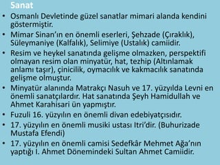 Sanat
• Osmanlı Devletinde güzel sanatlar mimari alanda kendini
  göstermiştir.
• Mimar Sinan’ın en önemli eserleri, Şehzade (Çıraklık),
  Süleymaniye (Kalfalık), Selimiye (Ustalık) camiidir.
• Resim ve heykel sanatında gelişme olmazken, perspektifi
  olmayan resim olan minyatür, hat, tezhip (Altınlamak
  anlamı taşır), çinicilik, oymacılık ve kakmacılık sanatında
  gelişme olmuştur.
• Minyatür alanında Matrakçı Nasuh ve 17. yüzyılda Levni en
  önemli sanatçılardır. Hat sanatında Şeyh Hamidullah ve
  Ahmet Karahisari ün yapmıştır.
• Fuzuli 16. yüzyılın en önemli divan edebiyatçısıdır.
• 17. yüzyılın en önemli musiki ustası Itri’dir. (Buhurizade
  Mustafa Efendi)
• 17. yüzyılın en önemli camisi Sedefkâr Mehmet Ağa’nın
  yaptığı I. Ahmet Dönemindeki Sultan Ahmet Camiidir.
 